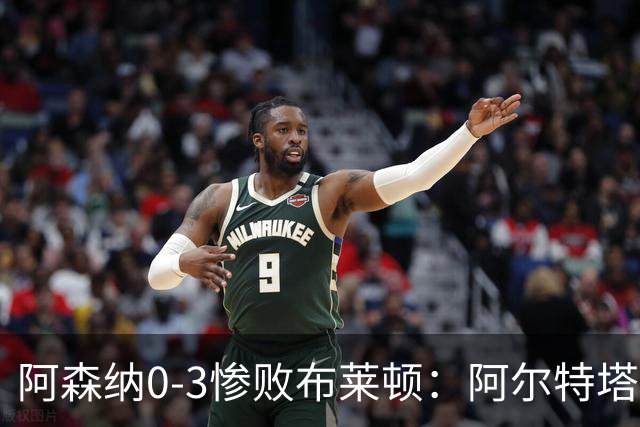 阿森纳0-3惨败布莱顿：阿尔特塔战术失灵与赛季首败反思